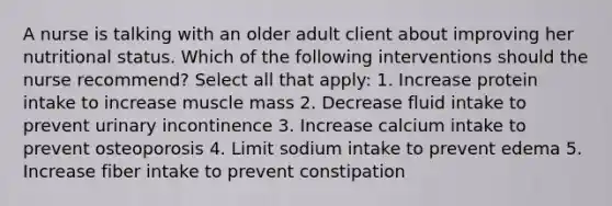 A nurse is talking with an older adult client about improving her nutritional status. Which of the following interventions should the nurse recommend? Select all that apply: 1. Increase protein intake to increase muscle mass 2. Decrease fluid intake to prevent urinary incontinence 3. Increase calcium intake to prevent osteoporosis 4. Limit sodium intake to prevent edema 5. Increase fiber intake to prevent constipation