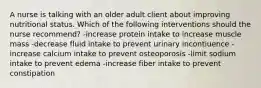 A nurse is talking with an older adult client about improving nutritional status. Which of the following interventions should the nurse recommend? -increase protein intake to increase muscle mass -decrease fluid intake to prevent urinary incontiuence -increase calcium intake to prevent osteoporosis -limit sodium intake to prevent edema -increase fiber intake to prevent constipation