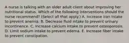 A nurse is talking with an older adult client about improving her nutritional status. Which of the following interventions should the nurse recommend? (Select all that apply.) A. Increase iron intake to prevent anemia. B. Decrease fluid intake to prevent urinary incontinence. C. Increase calcium intake to prevent osteoporosis. D. Limit sodium intake to prevent edema. E. Increase fiber intake to prevent constipation.