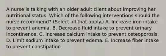 A nurse is talking with an older adult client about improving her nutritional status. Which of the following interventions should the nurse recommend? (Select all that apply.) A. Increase iron intake to prevent anemia. B. Decrease fluid intake to prevent urinary incontinence. C. Increase calcium intake to prevent osteoporosis. D. Limit sodium intake to prevent edema. E. Increase fiber intake to prevent constipation.