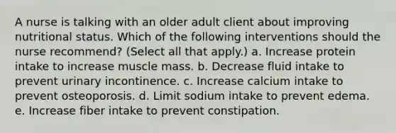 A nurse is talking with an older adult client about improving nutritional status. Which of the following interventions should the nurse recommend? (Select all that apply.) a. Increase protein intake to increase muscle mass. b. Decrease fluid intake to prevent urinary incontinence. c. Increase calcium intake to prevent osteoporosis. d. Limit sodium intake to prevent edema. e. Increase fiber intake to prevent constipation.