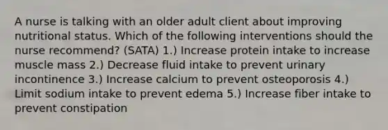 A nurse is talking with an older adult client about improving nutritional status. Which of the following interventions should the nurse recommend? (SATA) 1.) Increase protein intake to increase muscle mass 2.) Decrease fluid intake to prevent urinary incontinence 3.) Increase calcium to prevent osteoporosis 4.) Limit sodium intake to prevent edema 5.) Increase fiber intake to prevent constipation