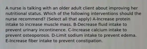 A nurse is talking with an older adult client about improving her nutritional status. Which of the following interventions should the nurse recommend? (Select all that apply) A-Increase protein intake to increase muscle mass. B-Decrease fluid intake to prevent urinary incontinence. C-Increase calcium intake to prevent osteoporosis. D-Limit sodium intake to prevent edema. E-Increase fiber intake to prevent constipation.