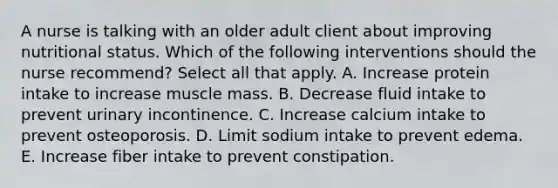 A nurse is talking with an older adult client about improving nutritional status. Which of the following interventions should the nurse recommend? Select all that apply. A. Increase protein intake to increase muscle mass. B. Decrease fluid intake to prevent urinary incontinence. C. Increase calcium intake to prevent osteoporosis. D. Limit sodium intake to prevent edema. E. Increase fiber intake to prevent constipation.