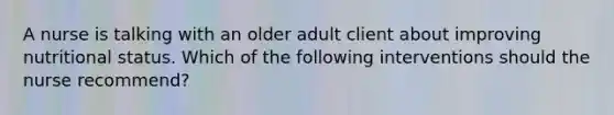 A nurse is talking with an older adult client about improving nutritional status. Which of the following interventions should the nurse recommend?