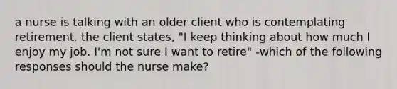 a nurse is talking with an older client who is contemplating retirement. the client states, "I keep thinking about how much I enjoy my job. I'm not sure I want to retire" -which of the following responses should the nurse make?