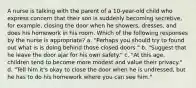 A nurse is talking with the parent of a 10-year-old child who express concern that their son is suddenly becoming secretive, for example, closing the door when he showers, dresses, and does his homework in his room. Which of the following responses by the nurse is appropriate? a. "Perhaps you should try to found out what is is doing behind those closed doors." b. "Suggest that he leave the door ajar for his own safety." c. "At this age, children tend to become more modest and value their privacy." d. "Tell him it's okay to close the door when he is undressed, but he has to do his homework where you can see him."