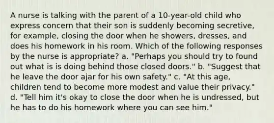 A nurse is talking with the parent of a 10-year-old child who express concern that their son is suddenly becoming secretive, for example, closing the door when he showers, dresses, and does his homework in his room. Which of the following responses by the nurse is appropriate? a. "Perhaps you should try to found out what is is doing behind those closed doors." b. "Suggest that he leave the door ajar for his own safety." c. "At this age, children tend to become more modest and value their privacy." d. "Tell him it's okay to close the door when he is undressed, but he has to do his homework where you can see him."