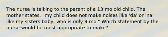 The nurse is talking to the parent of a 13 mo old child. The mother states, "my child does not make noises like 'da' or 'na' like my sisters baby, who is only 9 mo." Which statement by the nurse would be most appropriate to make?