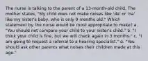 The nurse is talking to the parent of a 13-month-old child. The mother states, "My child does not make noises like 'da' or 'na' like my sister's baby, who is only 9 months old." Which statement by the nurse would be most appropriate to make? a. "You should not compare your child to your sister's child." b. "I think your child is fine, but we will check again in 3 months." c. "I am going to request a referral to a hearing specialist." d. "You should ask other parents what noises their children made at this age."