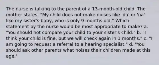 The nurse is talking to the parent of a 13-month-old child. The mother states, "My child does not make noises like 'da' or 'na' like my sister's baby, who is only 9 months old." Which statement by the nurse would be most appropriate to make? a. "You should not compare your child to your sister's child." b. "I think your child is fine, but we will check again in 3 months." c. "I am going to request a referral to a hearing specialist." d. "You should ask other parents what noises their children made at this age."