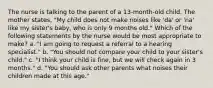 The nurse is talking to the parent of a 13-month-old child. The mother states, "My child does not make noises like 'da' or 'na' like my sister's baby, who is only 9 months old." Which of the following statements by the nurse would be most appropriate to make? a. "I am going to request a referral to a hearing specialist." b. "You should not compare your child to your sister's child." c. "I think your child is fine, but we will check again in 3 months." d. "You should ask other parents what noises their children made at this age."