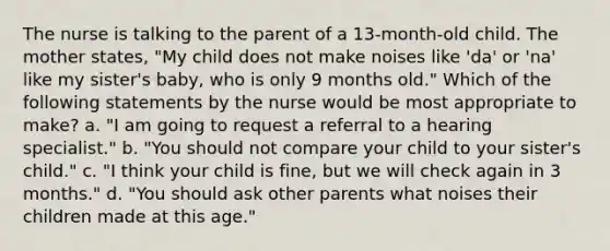 The nurse is talking to the parent of a 13-month-old child. The mother states, "My child does not make noises like 'da' or 'na' like my sister's baby, who is only 9 months old." Which of the following statements by the nurse would be most appropriate to make? a. "I am going to request a referral to a hearing specialist." b. "You should not compare your child to your sister's child." c. "I think your child is fine, but we will check again in 3 months." d. "You should ask other parents what noises their children made at this age."