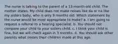 The nurse is talking to the parent of a 13-month-old child. The mother states, My child does not make noises like da or na like my sisters baby, who is only 9 months old. Which statement by the nurse would be most appropriate to make? a. I am going to request a referral to a hearing specialist. b. You should not compare your child to your sisters child. c. I think your child is fine, but we will check again in 3 months. d. You should ask other parents what noises their children made at this age.