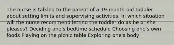 The nurse is talking to the parent of a 19-month-old toddler about setting limits and supervising activities. In which situation will the nurse recommend letting the toddler do as he or she pleases? Deciding one's bedtime schedule Choosing one's own foods Playing on the picnic table Exploring one's body