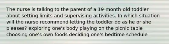 The nurse is talking to the parent of a 19-month-old toddler about setting limits and supervising activities. In which situation will the nurse recommend letting the toddler do as he or she pleases? exploring one's body playing on the picnic table choosing one's own foods deciding one's bedtime schedule