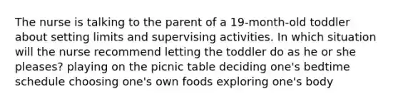 The nurse is talking to the parent of a 19-month-old toddler about setting limits and supervising activities. In which situation will the nurse recommend letting the toddler do as he or she pleases? playing on the picnic table deciding one's bedtime schedule choosing one's own foods exploring one's body