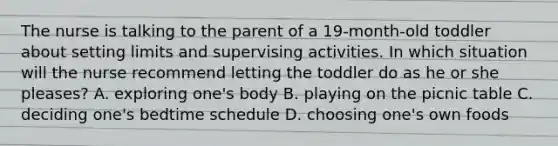 The nurse is talking to the parent of a 19-month-old toddler about setting limits and supervising activities. In which situation will the nurse recommend letting the toddler do as he or she pleases? A. exploring one's body B. playing on the picnic table C. deciding one's bedtime schedule D. choosing one's own foods