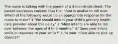 The nurse is talking with the parent of a 3-month-old client. The parent expresses concern that the infant is unable to roll over. Which of the following would be an appropriate response for the nurse to make? 1."We should inform your child's primary health care provider about this delay." 2."Most infants are able to roll over between the ages of 4 to 6 months." 3."Does your infant smile in response to your smile?" 4."Is your infant able to pick up objects?"