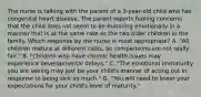 The nurse is talking with the parent of a 3-year-old child who has congenital heart disease. The parent reports feeling concerns that the child does not seem to be maturing emotionally in a manner that is at the same rate as the two older children in the family. Which response by the nurse is most appropriate? A. "All children mature at different rates, so comparisons are not really fair." B. "Children who have chronic health issues may experience developmental delays." C. "The emotional immaturity you are seeing may just be your child's manner of acting out in response to being sick so much." D. "You will need to lower your expectations for your child's level of maturity."