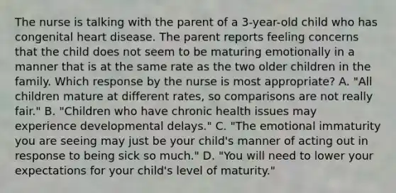 The nurse is talking with the parent of a 3-year-old child who has congenital heart disease. The parent reports feeling concerns that the child does not seem to be maturing emotionally in a manner that is at the same rate as the two older children in the family. Which response by the nurse is most appropriate? A. "All children mature at different rates, so comparisons are not really fair." B. "Children who have chronic health issues may experience developmental delays." C. "The emotional immaturity you are seeing may just be your child's manner of acting out in response to being sick so much." D. "You will need to lower your expectations for your child's level of maturity."