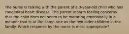 The nurse is talking with the parent of a 3-year-old child who has congenital heart disease. The parent reports feeling concerns that the child does not seem to be maturing emotionally in a manner that is at the same rate as the two older children in the family. Which response by the nurse is most appropriate?