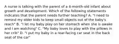 A nurse is talking with the parent of a 4-month-old infant about growth and development. Which of the following statements indicates that the parent needs further teaching? A. "I need to remind my older kids to keep small objects out of the baby's reach" B. "I let my baby play on her stomach when she is awake and I am watching" C. "My baby loves to play with the pillows in her crib" D. "I put my baby in a rear-facing car seat in the back seat of the car"