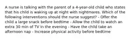 A nurse is talking with the parent of a 4-year-old child who states that his child is waking up at night with nightmares. Which of the following interventions should the nurse suggest? - Offer the child a large snack before bedtime - Allow the child to watch an extra 30 min of TV in the evening - Have the child take an afternoon nap - Increase physical activity before bedtime