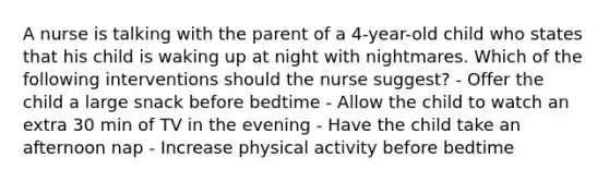 A nurse is talking with the parent of a 4-year-old child who states that his child is waking up at night with nightmares. Which of the following interventions should the nurse suggest? - Offer the child a large snack before bedtime - Allow the child to watch an extra 30 min of TV in the evening - Have the child take an afternoon nap - Increase physical activity before bedtime