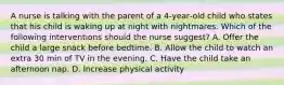 A nurse is talking with the parent of a 4‑year‑old child who states that his child is waking up at night with nightmares. Which of the following interventions should the nurse suggest? A. Offer the child a large snack before bedtime. B. Allow the child to watch an extra 30 min of TV in the evening. C. Have the child take an afternoon nap. D. Increase physical activity