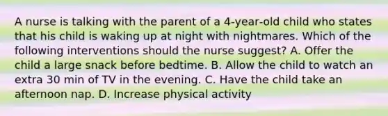 A nurse is talking with the parent of a 4‑year‑old child who states that his child is waking up at night with nightmares. Which of the following interventions should the nurse suggest? A. Offer the child a large snack before bedtime. B. Allow the child to watch an extra 30 min of TV in the evening. C. Have the child take an afternoon nap. D. Increase physical activity