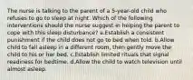 The nurse is talking to the parent of a 5-year-old child who refuses to go to sleep at night. Which of the following interventions should the nurse suggest in helping the parent to cope with this sleep disturbance? a.Establish a consistent punishment if the child does not go to bed when told. b.Allow child to fall asleep in a different room, then gently move the child to his or her bed. c.Establish limited rituals that signal readiness for bedtime. d.Allow the child to watch television until almost asleep.