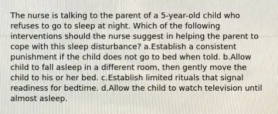 The nurse is talking to the parent of a 5-year-old child who refuses to go to sleep at night. Which of the following interventions should the nurse suggest in helping the parent to cope with this sleep disturbance? a.Establish a consistent punishment if the child does not go to bed when told. b.Allow child to fall asleep in a different room, then gently move the child to his or her bed. c.Establish limited rituals that signal readiness for bedtime. d.Allow the child to watch television until almost asleep.