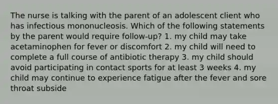 The nurse is talking with the parent of an adolescent client who has infectious mononucleosis. Which of the following statements by the parent would require follow-up? 1. my child may take acetaminophen for fever or discomfort 2. my child will need to complete a full course of antibiotic therapy 3. my child should avoid participating in contact sports for at least 3 weeks 4. my child may continue to experience fatigue after the fever and sore throat subside