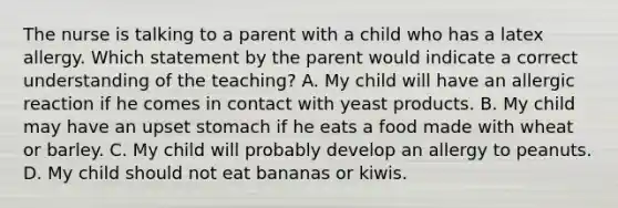 The nurse is talking to a parent with a child who has a latex allergy. Which statement by the parent would indicate a correct understanding of the teaching? A. My child will have an allergic reaction if he comes in contact with yeast products. B. My child may have an upset stomach if he eats a food made with wheat or barley. C. My child will probably develop an allergy to peanuts. D. My child should not eat bananas or kiwis.