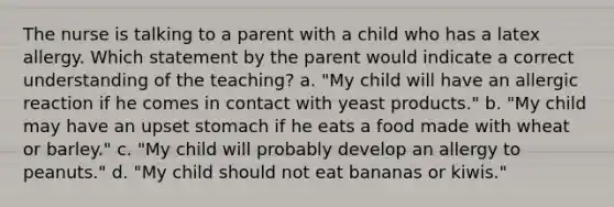 The nurse is talking to a parent with a child who has a latex allergy. Which statement by the parent would indicate a correct understanding of the teaching? a. "My child will have an allergic reaction if he comes in contact with yeast products." b. "My child may have an upset stomach if he eats a food made with wheat or barley." c. "My child will probably develop an allergy to peanuts." d. "My child should not eat bananas or kiwis."