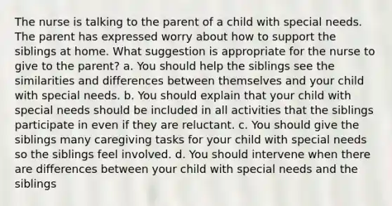 The nurse is talking to the parent of a child with special needs. The parent has expressed worry about how to support the siblings at home. What suggestion is appropriate for the nurse to give to the parent? a. You should help the siblings see the similarities and differences between themselves and your child with special needs. b. You should explain that your child with special needs should be included in all activities that the siblings participate in even if they are reluctant. c. You should give the siblings many caregiving tasks for your child with special needs so the siblings feel involved. d. You should intervene when there are differences between your child with special needs and the siblings