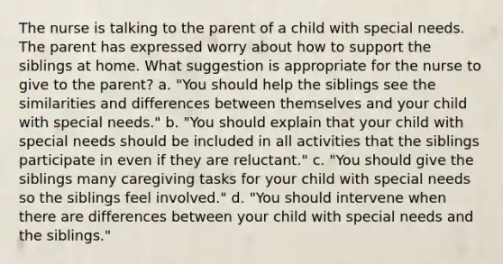 The nurse is talking to the parent of a child with special needs. The parent has expressed worry about how to support the siblings at home. What suggestion is appropriate for the nurse to give to the parent? a. "You should help the siblings see the similarities and differences between themselves and your child with special needs." b. "You should explain that your child with special needs should be included in all activities that the siblings participate in even if they are reluctant." c. "You should give the siblings many caregiving tasks for your child with special needs so the siblings feel involved." d. "You should intervene when there are differences between your child with special needs and the siblings."