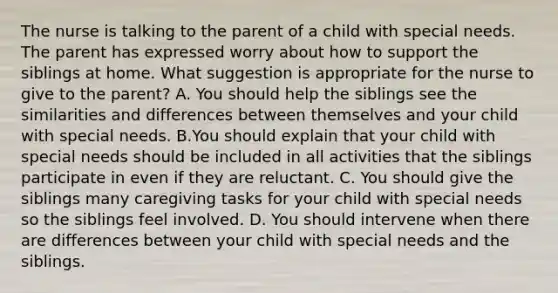 The nurse is talking to the parent of a child with special needs. The parent has expressed worry about how to support the siblings at home. What suggestion is appropriate for the nurse to give to the parent? A. You should help the siblings see the similarities and differences between themselves and your child with special needs. B.You should explain that your child with special needs should be included in all activities that the siblings participate in even if they are reluctant. C. You should give the siblings many caregiving tasks for your child with special needs so the siblings feel involved. D. You should intervene when there are differences between your child with special needs and the siblings.