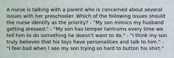 A nurse is talking with a parent who is concerned about several issues with her preschooler. Which of the following issues should the nurse identify as the priority? - "My son mimics my husband getting dressed." - "My son has temper tantrums every time we tell him to do something he doesn't want to do." - "I think my son truly believes that his toys have personalities and talk to him." - "I feel bad when I see my son trying so hard to button his shirt."