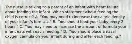 The nurse is talking to a parent of an infant with heart failure about feeding the infant. Which statement about feeding the child is correct? A. "You may need to increase the caloric density of your infant's formula." B. "You should feed your baby every 2 hours." C. "You may need to increase the amount of formula your infant eats with each feeding." D. "You should place a nasal oxygen cannula on your infant during and after each feeding."