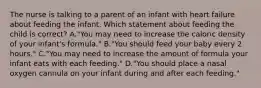 The nurse is talking to a parent of an infant with heart failure about feeding the infant. Which statement about feeding the child is correct? A."You may need to increase the caloric density of your infant's formula." B."You should feed your baby every 2 hours." C."You may need to increase the amount of formula your infant eats with each feeding." D."You should place a nasal oxygen cannula on your infant during and after each feeding."