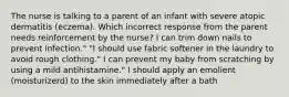 The nurse is talking to a parent of an infant with severe atopic dermatitis (eczema). Which incorrect response from the parent needs reinforcement by the nurse? I can trim down nails to prevent infection." "I should use fabric softener in the laundry to avoid rough clothing." I can prevent my baby from scratching by using a mild antihistamine." I should apply an emolient (moisturizerd) to the skin immediately after a bath