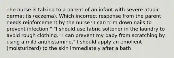 The nurse is talking to a parent of an infant with severe atopic dermatitis (eczema). Which incorrect response from the parent needs reinforcement by the nurse? I can trim down nails to prevent infection." "I should use fabric softener in the laundry to avoid rough clothing." I can prevent my baby from scratching by using a mild antihistamine." I should apply an emolient (moisturizerd) to the skin immediately after a bath