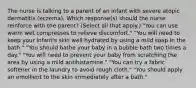 The nurse is talking to a parent of an infant with severe atopic dermatitis (eczema). Which response(s) should the nurse reinforce with the parent? (Select all that apply.) "You can use warm wet compresses to relieve discomfort." "You will need to keep your infant's skin well hydrated by using a mild soap in the bath." "You should bathe your baby in a bubble bath two times a day." "You will need to prevent your baby from scratching the area by using a mild antihistamine." "You can try a fabric softener in the laundry to avoid rough cloth." "You should apply an emollient to the skin immediately after a bath."