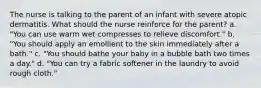 The nurse is talking to the parent of an infant with severe atopic dermatitis. What should the nurse reinforce for the parent? a. "You can use warm wet compresses to relieve discomfort." b. "You should apply an emollient to the skin immediately after a bath." c. "You should bathe your baby in a bubble bath two times a day." d. "You can try a fabric softener in the laundry to avoid rough cloth."