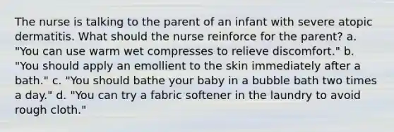 The nurse is talking to the parent of an infant with severe atopic dermatitis. What should the nurse reinforce for the parent? a. "You can use warm wet compresses to relieve discomfort." b. "You should apply an emollient to the skin immediately after a bath." c. "You should bathe your baby in a bubble bath two times a day." d. "You can try a fabric softener in the laundry to avoid rough cloth."