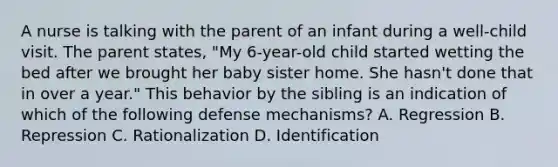 A nurse is talking with the parent of an infant during a well-child visit. The parent states, "My 6-year-old child started wetting the bed after we brought her baby sister home. She hasn't done that in over a year." This behavior by the sibling is an indication of which of the following defense mechanisms? A. Regression B. Repression C. Rationalization D. Identification