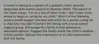 A nurse is talking to a parent of a pediatric client recently diagnosed with autism spectrum disorder (ASD). The parent of the client states, "I'm at a loss of what to do. I don't even know where to begin in caring for my child." Which of the following actions would support the best outcomes for a parent caring for a child who has ASD? Connect the family with a local autism support group. Encourage the family to find alternative education options. Suggest the family enroll the child in another school system. Discuss the importance of an ASD assessment with the family.