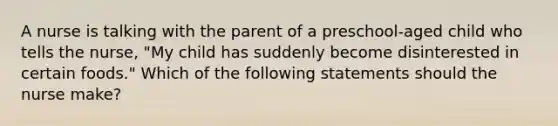 A nurse is talking with the parent of a preschool-aged child who tells the nurse, "My child has suddenly become disinterested in certain foods." Which of the following statements should the nurse make?